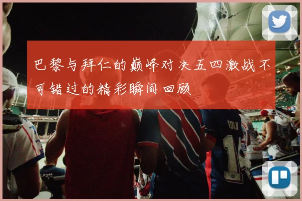 巴黎与拜仁的巅峰对决五四激战不可错过的精彩瞬间回顾