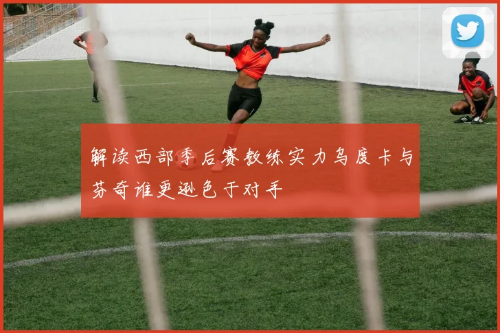 解读西部季后赛教练实力乌度卡与芬奇谁更逊色于对手