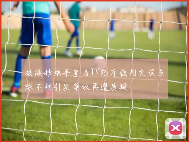 被读秒绝平皇马TV怒斥裁判失误点球不判引发争议再遭质疑