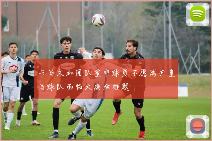 卡马文加团队重申球员不愿离开皇马球队面临大换血难题