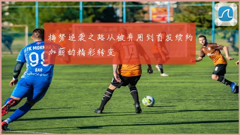 梅努逆袭之路从被弃用到首发续约加薪的精彩转变