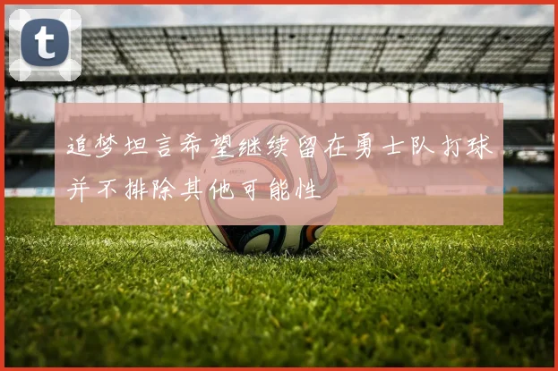 追梦坦言希望继续留在勇士队打球并不排除其他可能性