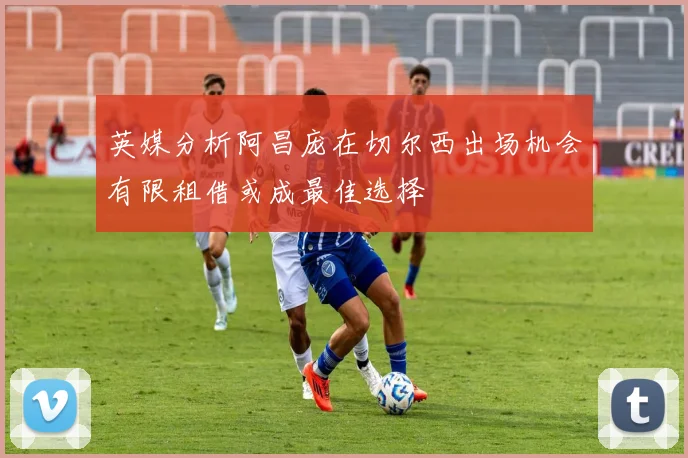 英媒分析阿昌庞在切尔西出场机会有限租借或成最佳选择
