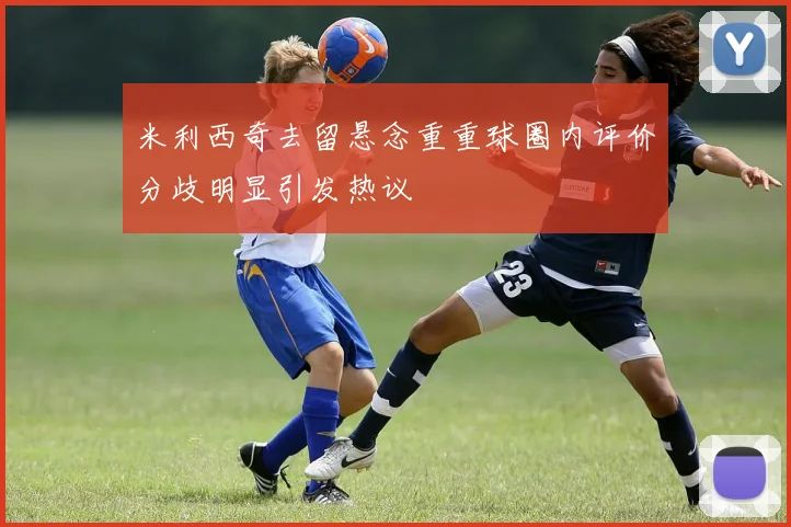 米利西奇去留悬念重重球圈内评价分歧明显引发热议