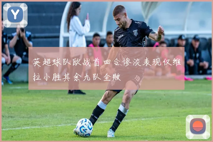 英超球队欧战首回合惨淡表现仅维拉小胜其余九队全败