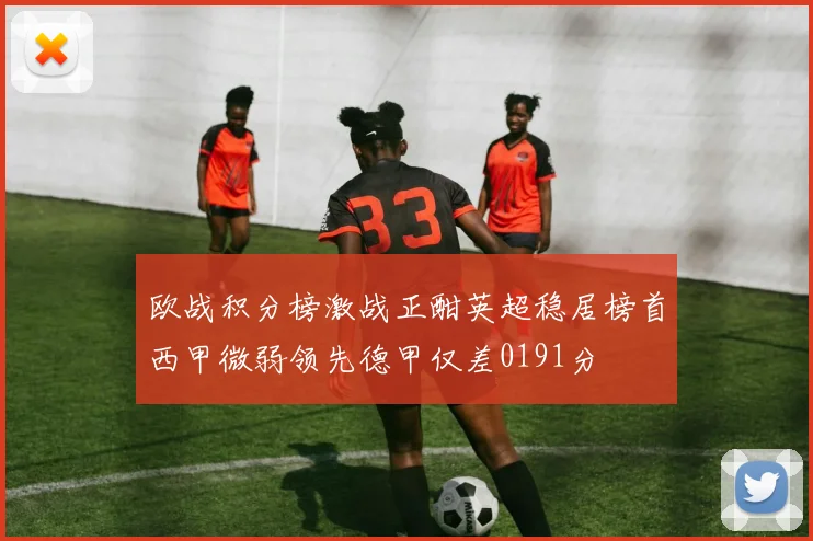 欧战积分榜激战正酣英超稳居榜首西甲微弱领先德甲仅差0191分