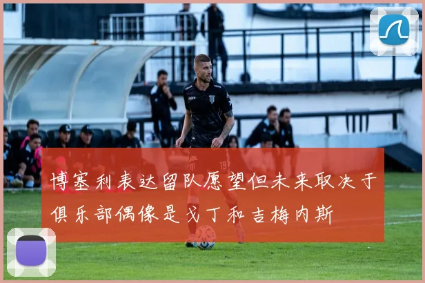 博塞利表达留队愿望但未来取决于俱乐部偶像是戈丁和吉梅内斯