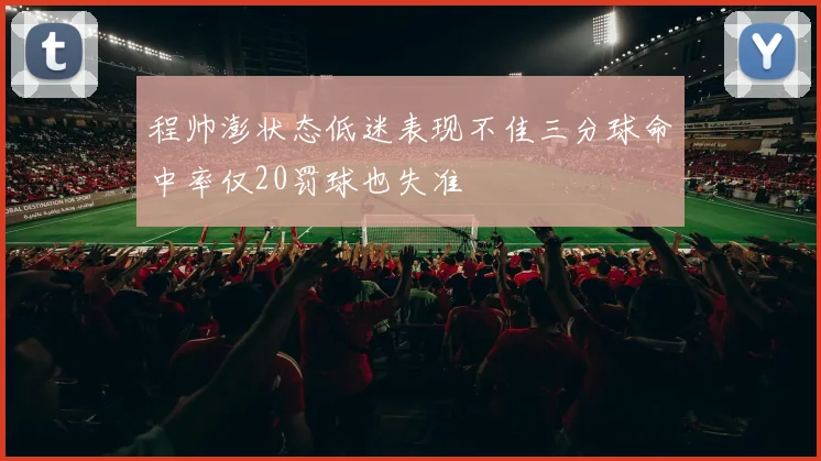 程帅澎状态低迷表现不佳三分球命中率仅20罚球也失准