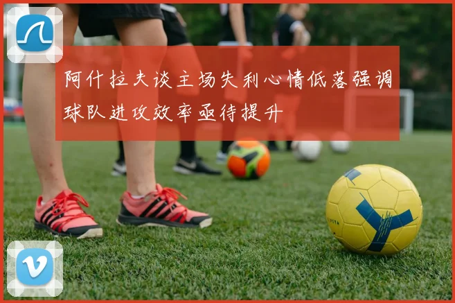 阿什拉夫谈主场失利心情低落强调球队进攻效率亟待提升